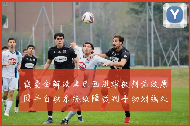 裁委会解读库巴西进球被判无效原因半自动系统故障裁判手动划线处理