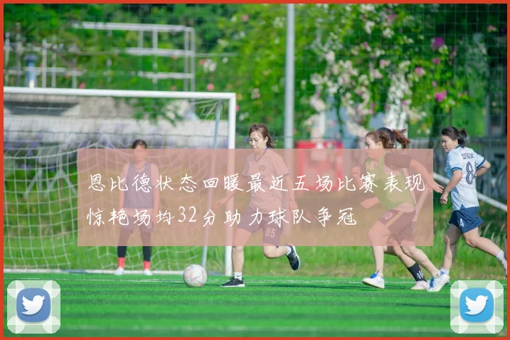 恩比德状态回暖最近五场比赛表现惊艳场均32分助力球队争冠