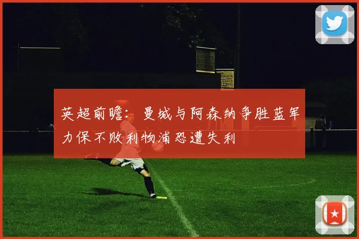 英超前瞻：曼城与阿森纳争胜蓝军力保不败利物浦恐遭失利