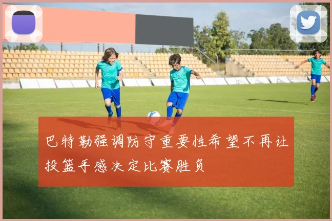 巴特勒强调防守重要性希望不再让投篮手感决定比赛胜负
