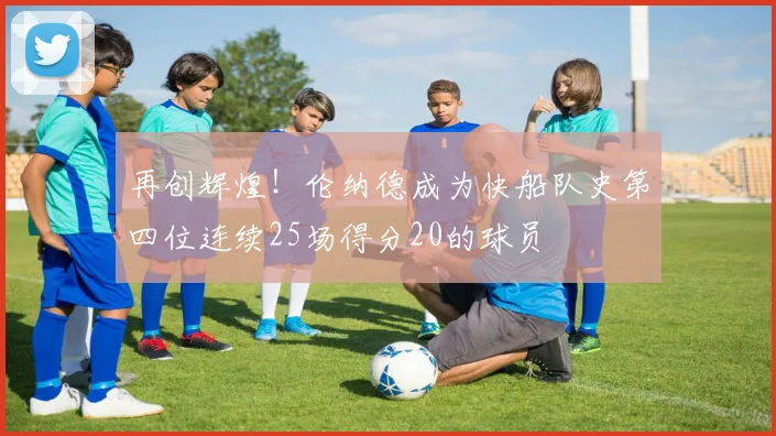 再创辉煌！伦纳德成为快船队史第四位连续25场得分20的球员
