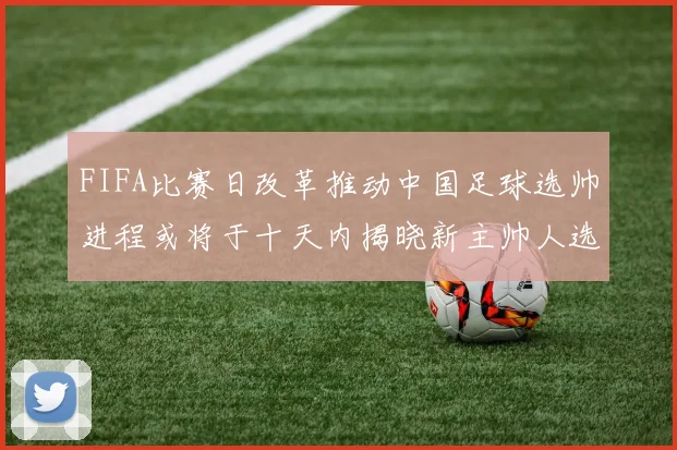 FIFA比赛日改革推动中国足球选帅进程或将于十天内揭晓新主帅人选
