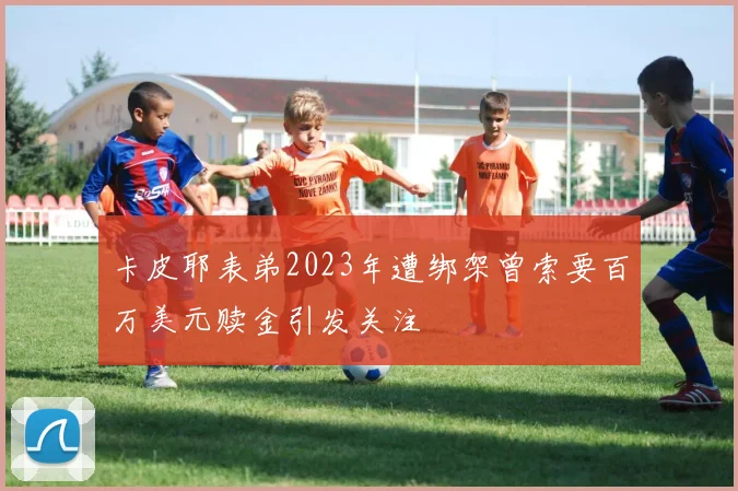 卡皮耶表弟2023年遭绑架曾索要百万美元赎金引发关注