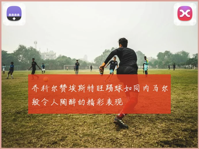 乔科尔赞埃斯特旺踢球如同内马尔般令人陶醉的精彩表现