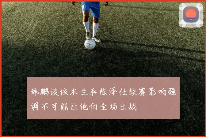 韩鹏谈依木兰和陈泽仕缺赛影响强调不可能让他们全场出战