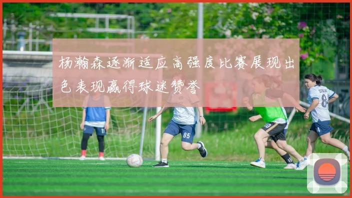 杨瀚森逐渐适应高强度比赛展现出色表现赢得球迷赞誉