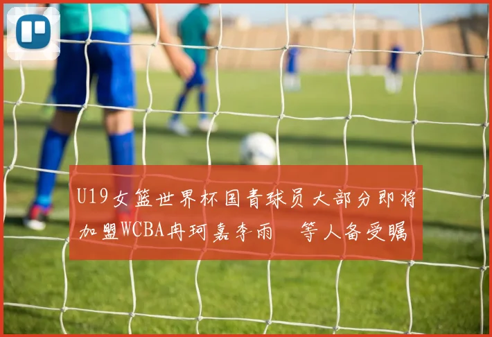 U19女篮世界杯国青球员大部分即将加盟WCBA冉珂嘉李雨汧等人备受瞩目