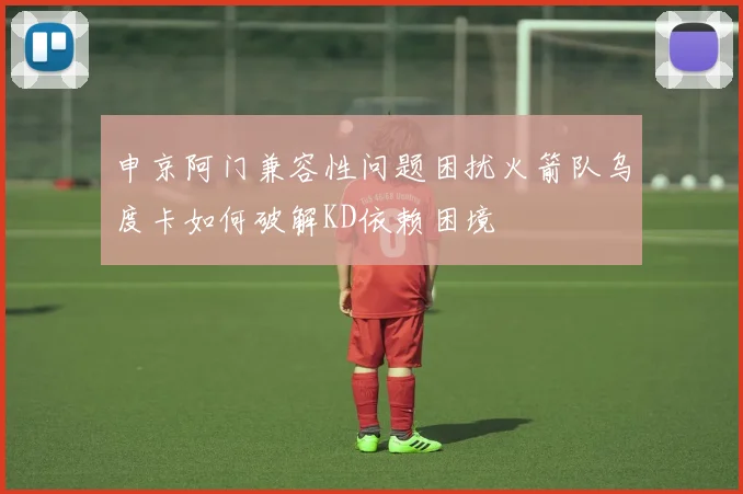 申京阿门兼容性问题困扰火箭队乌度卡如何破解KD依赖困境