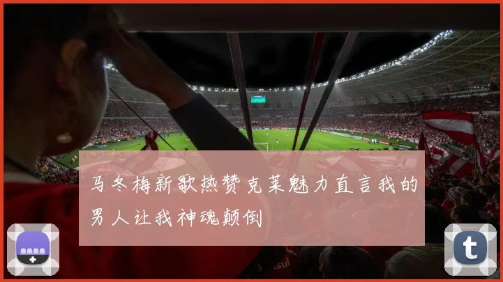 马冬梅新歌热赞克莱魅力直言我的男人让我神魂颠倒