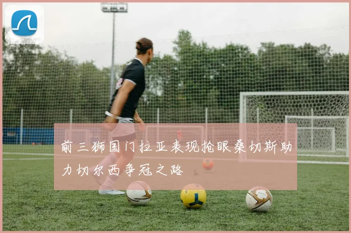 前三狮国门拉亚表现抢眼桑切斯助力切尔西争冠之路