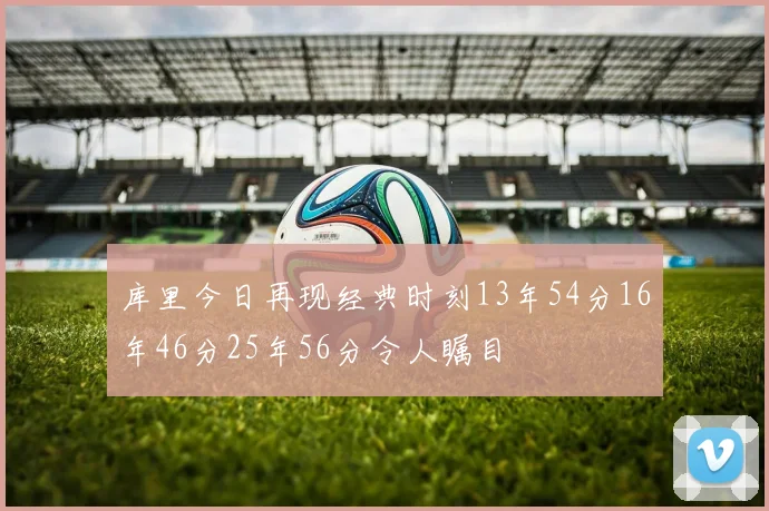 库里今日再现经典时刻13年54分16年46分25年56分令人瞩目