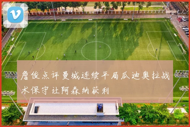 詹俊点评曼城连续平局瓜迪奥拉战术保守让阿森纳获利