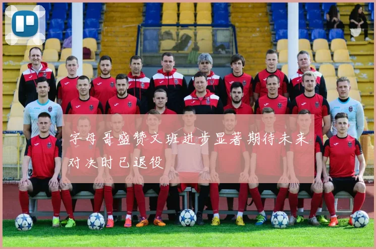 字母哥盛赞文班进步显著期待未来对决时已退役