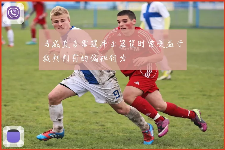 马威直言雷霆冲击篮筐时常受益于裁判判罚的偏袒行为
