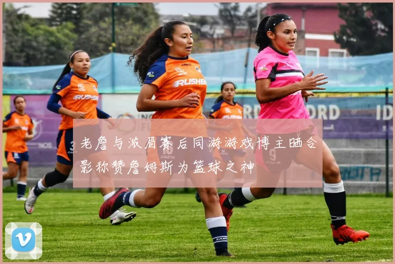 老詹与浓眉赛后同游游戏博主晒合影称赞詹姆斯为篮球之神