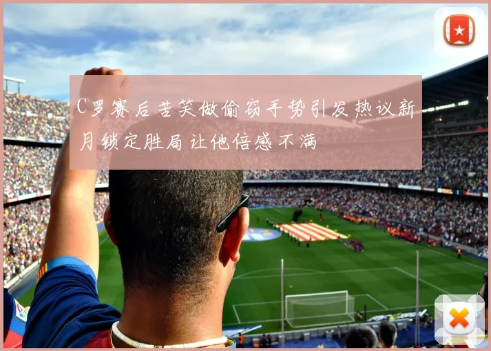 C罗赛后苦笑做偷窃手势引发热议新月锁定胜局让他倍感不满