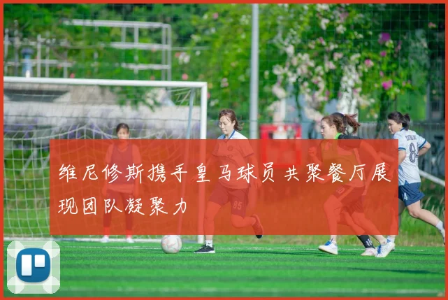 维尼修斯携手皇马球员共聚餐厅展现团队凝聚力