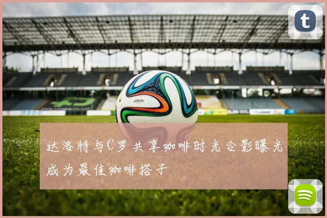 达洛特与C罗共享咖啡时光合影曝光成为最佳咖啡搭子