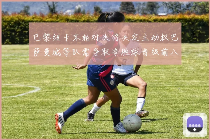 巴黎纽卡末轮对决将决定主动权巴萨曼城等队需争取净胜球晋级前八