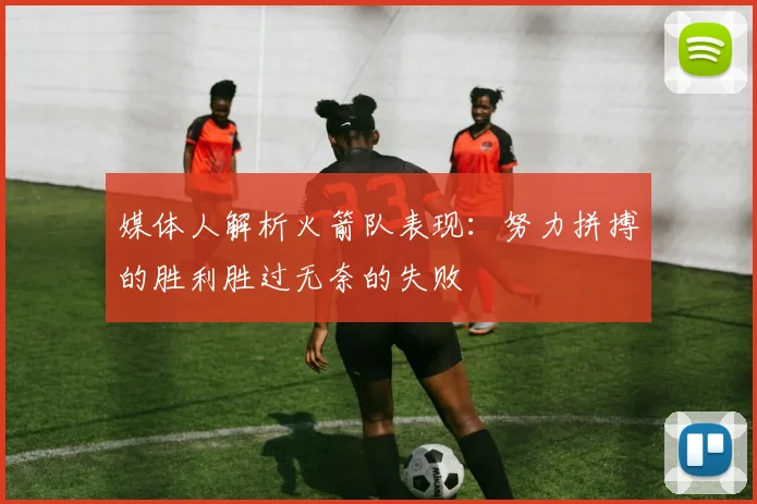 媒体人解析火箭队表现：努力拼搏的胜利胜过无奈的失败