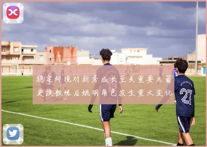 稳定环境对新秀成长至关重要火箭更换教练后姚明角色发生重大变化