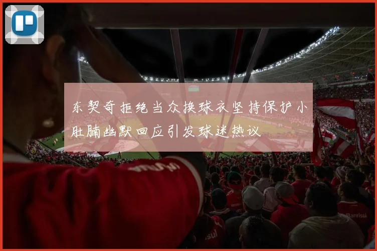 东契奇拒绝当众换球衣坚持保护小肚腩幽默回应引发球迷热议