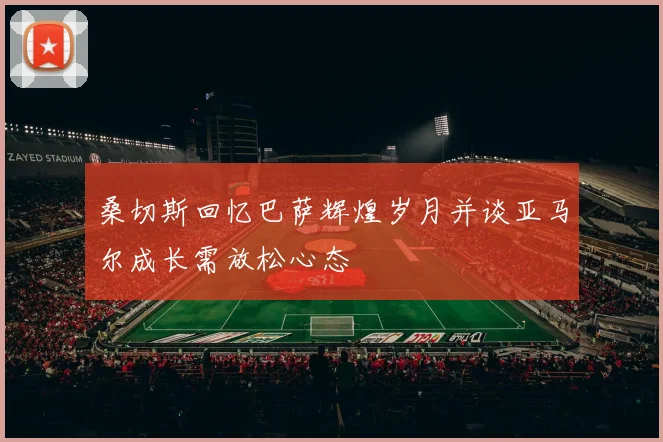 桑切斯回忆巴萨辉煌岁月并谈亚马尔成长需放松心态