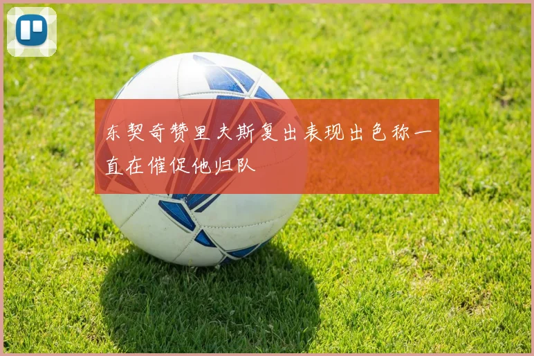 东契奇赞里夫斯复出表现出色称一直在催促他归队