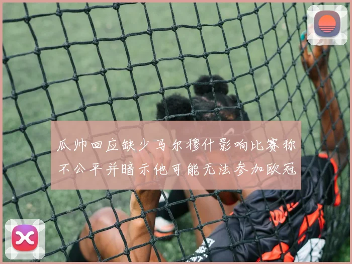 瓜帅回应缺少马尔穆什影响比赛称不公平并暗示他可能无法参加欧冠
