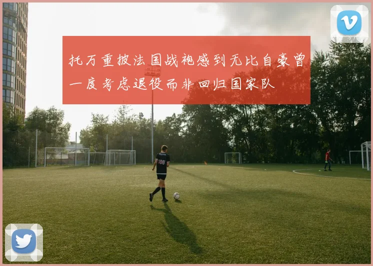 托万重披法国战袍感到无比自豪曾一度考虑退役而非回归国家队