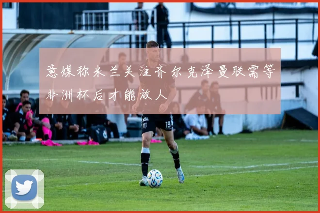 意媒称米兰关注齐尔克泽曼联需等非洲杯后才能放人