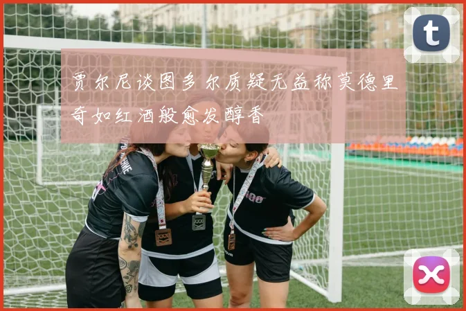 贾尔尼谈图多尔质疑无益称莫德里奇如红酒般愈发醇香