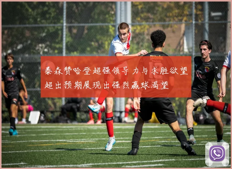 泰森赞哈登超强领导力与求胜欲望超出预期展现出强烈赢球渴望