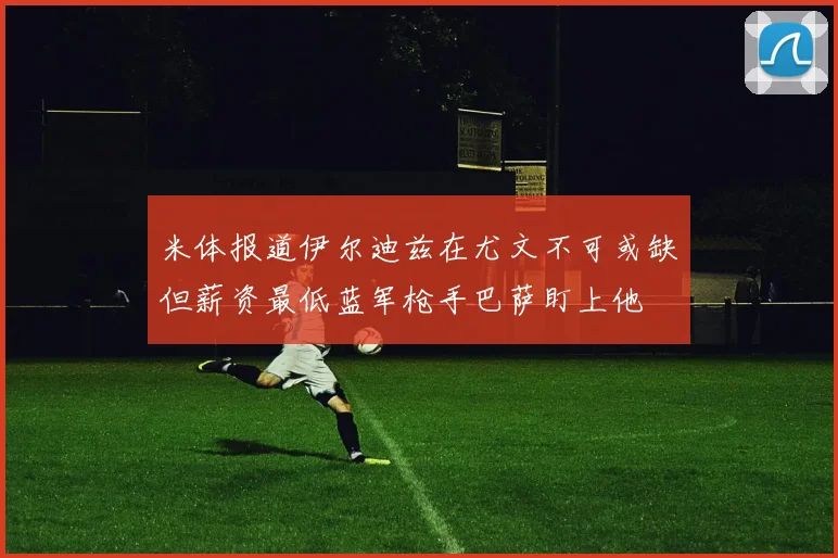 米体报道伊尔迪兹在尤文不可或缺但薪资最低蓝军枪手巴萨盯上他
