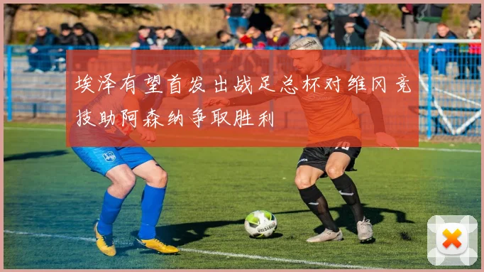 埃泽有望首发出战足总杯对维冈竞技助阿森纳争取胜利