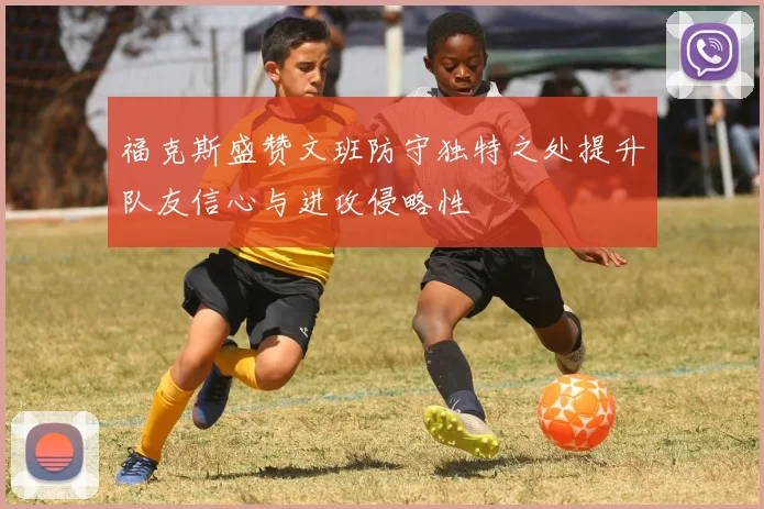 福克斯盛赞文班防守独特之处提升队友信心与进攻侵略性