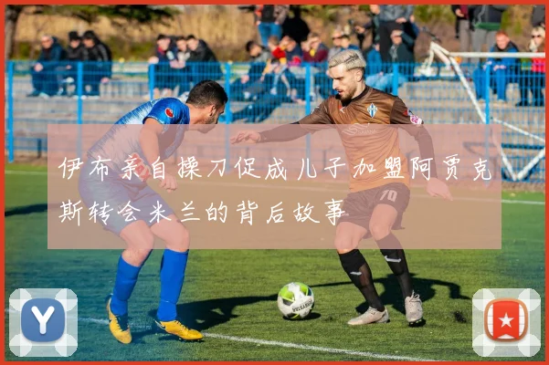 伊布亲自操刀促成儿子加盟阿贾克斯转会米兰的背后故事