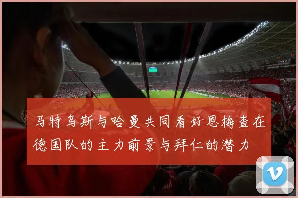 马特乌斯与哈曼共同看好恩梅查在德国队的主力前景与拜仁的潜力