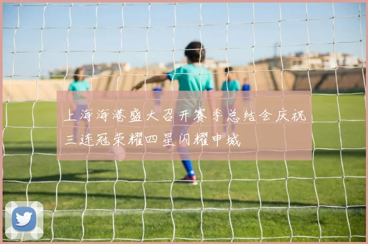 上海海港盛大召开赛季总结会庆祝三连冠荣耀四星闪耀申城