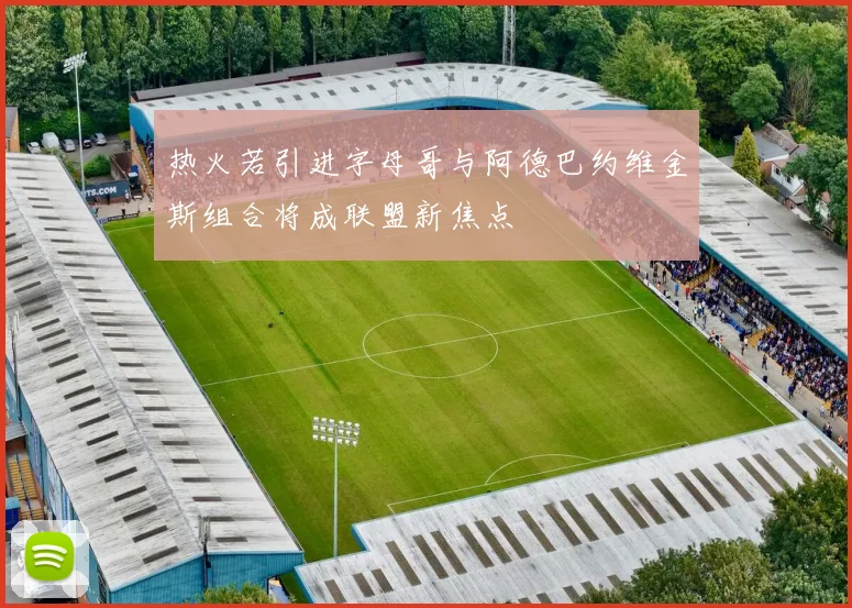 热火若引进字母哥与阿德巴约维金斯组合将成联盟新焦点