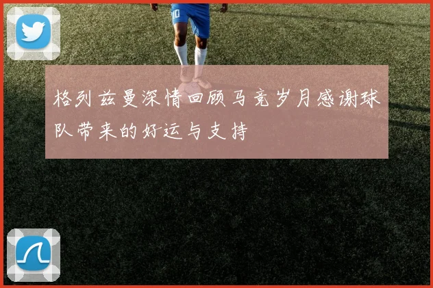 格列兹曼深情回顾马竞岁月感谢球队带来的好运与支持