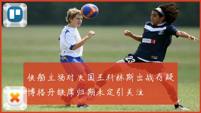 快船主场对决国王科林斯出战存疑博格丹缺席归期未定引关注