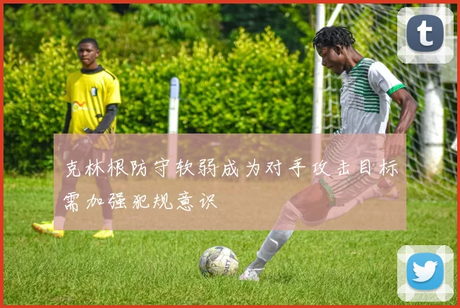 克林根防守软弱成为对手攻击目标需加强犯规意识