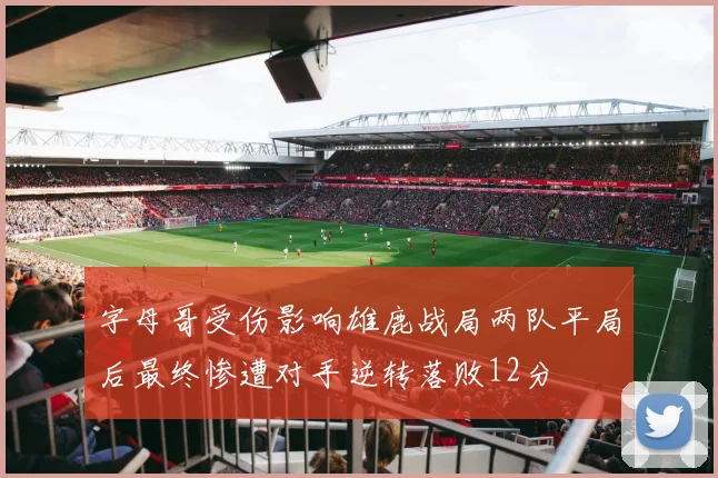字母哥受伤影响雄鹿战局两队平局后最终惨遭对手逆转落败12分