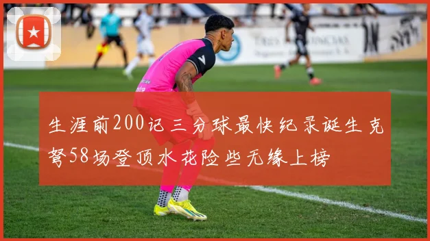生涯前200记三分球最快纪录诞生克弩58场登顶水花险些无缘上榜