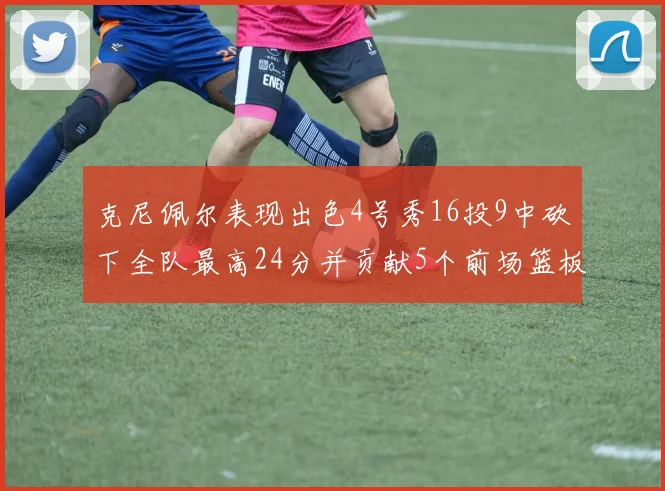 克尼佩尔表现出色4号秀16投9中砍下全队最高24分并贡献5个前场篮板