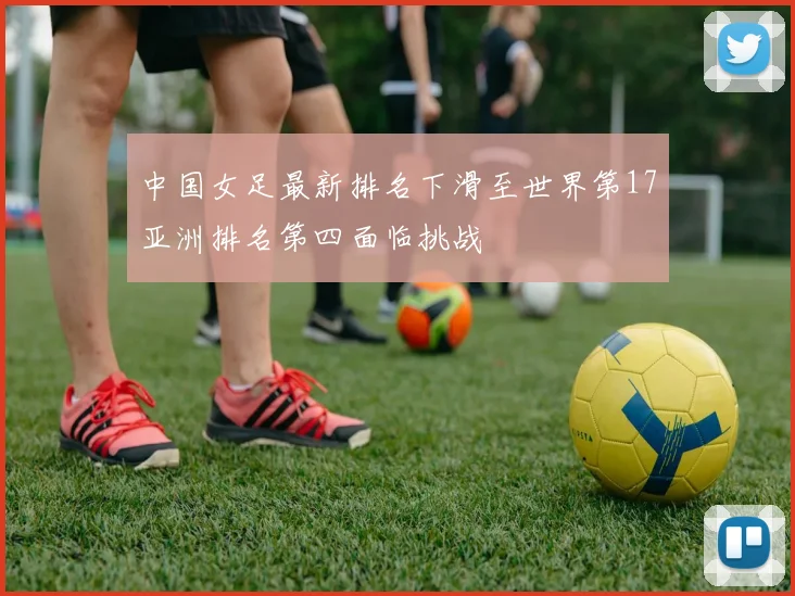 中国女足最新排名下滑至世界第17亚洲排名第四面临挑战