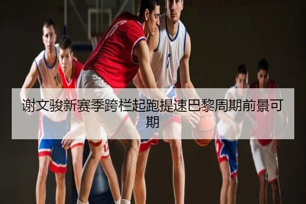 谢文骏新赛季跨栏起跑提速巴黎周期前景可期（SabaSports）